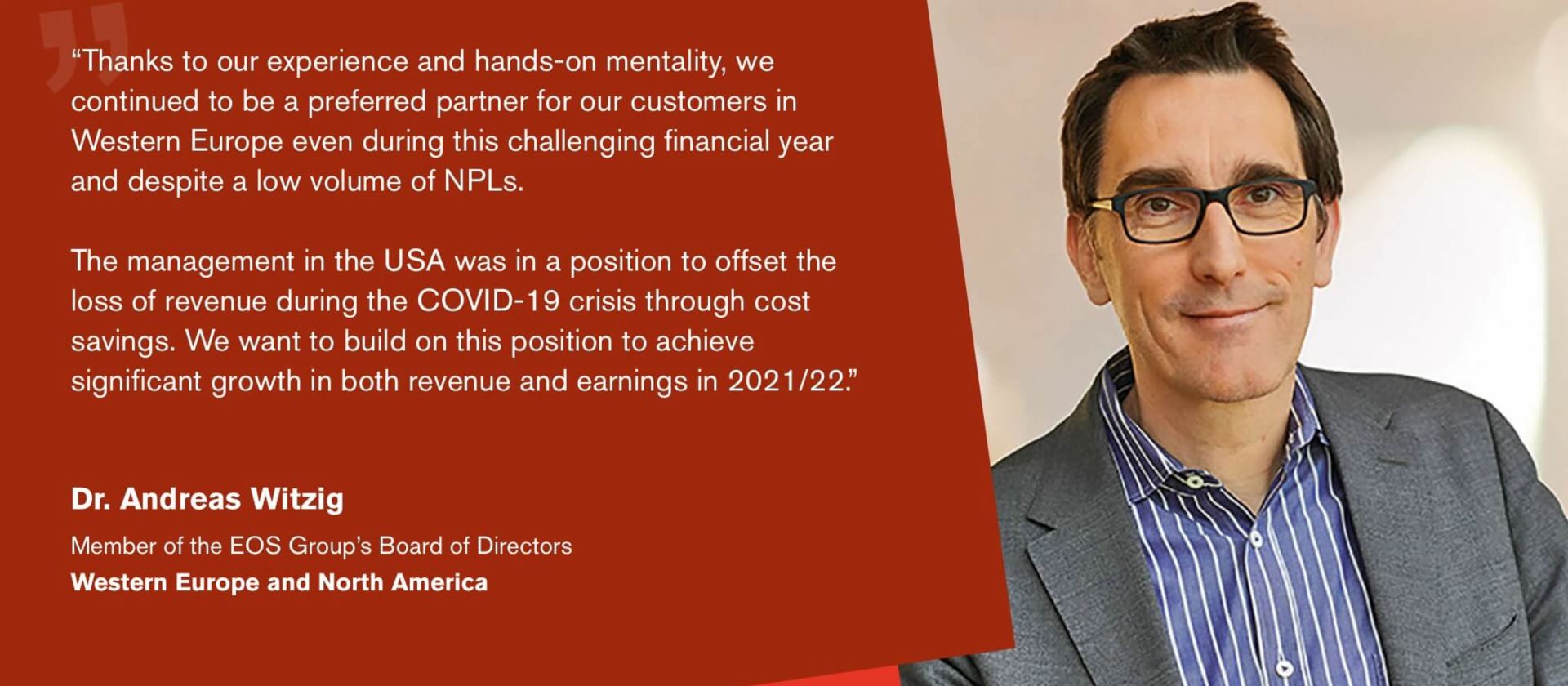 Quote from Dr Andreas Witzig, Managing Director of the EOS Group and responsible for the regions Western Europe and North America: "We are well positioned and convinced that we will be able to further expand our debt purchase activities in the new financial year.”